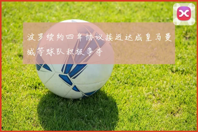 波罗续约四年协议接近达成皇马曼城等球队积极争夺