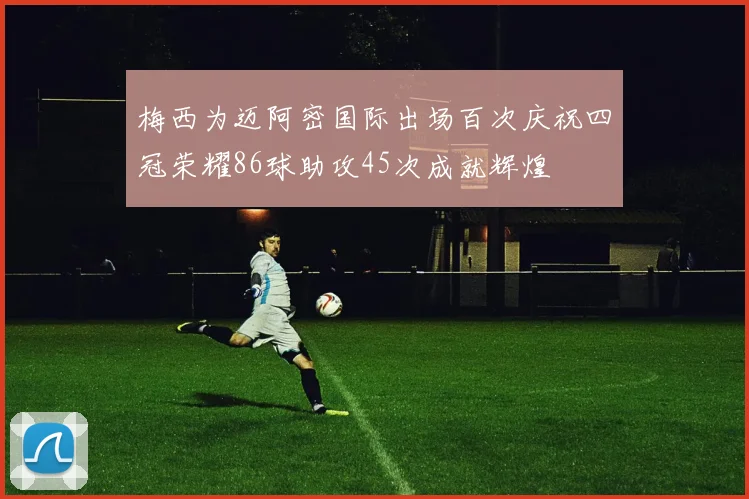 梅西为迈阿密国际出场百次庆祝四冠荣耀86球助攻45次成就辉煌