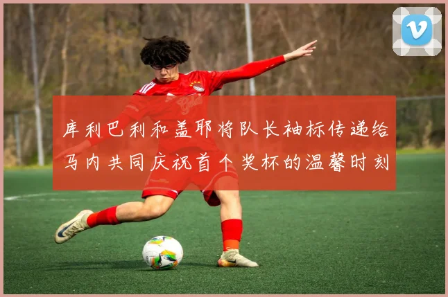 库利巴利和盖耶将队长袖标传递给马内共同庆祝首个奖杯的温馨时刻