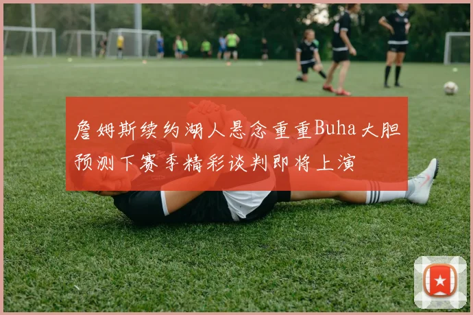 詹姆斯续约湖人悬念重重Buha大胆预测下赛季精彩谈判即将上演