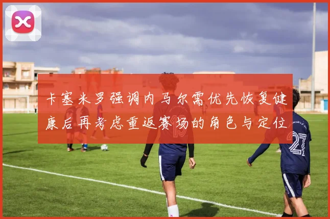 卡塞米罗强调内马尔需优先恢复健康后再考虑重返赛场的角色与定位