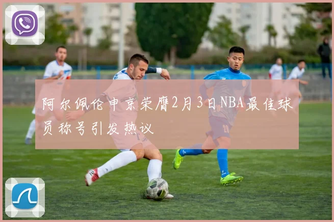 阿尔佩伦申京荣膺2月3日NBA最佳球员称号引发热议