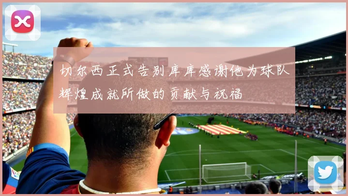切尔西正式告别库库感谢他为球队辉煌成就所做的贡献与祝福
