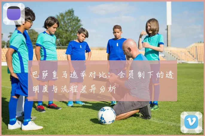 巴萨皇马选举对比：会员制下的透明度与流程差异分析