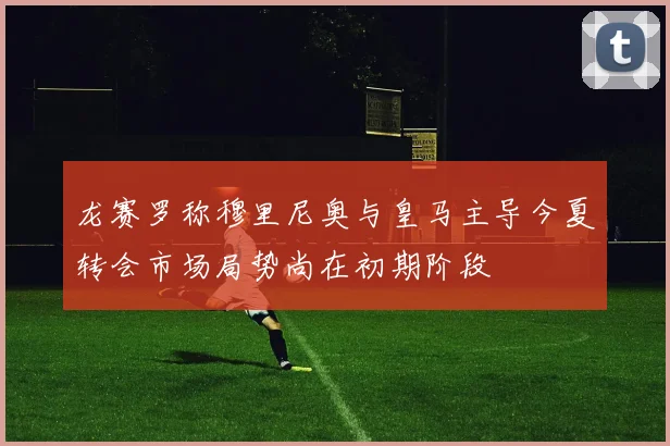 龙赛罗称穆里尼奥与皇马主导今夏转会市场局势尚在初期阶段
