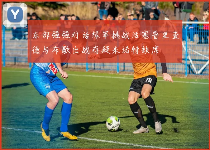 东部强强对话绿军挑战活塞普里查德与布歇出战存疑米诺特缺席