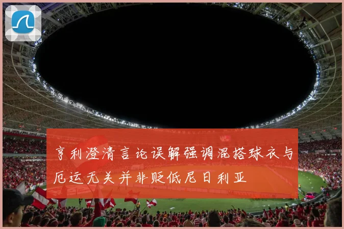 亨利澄清言论误解强调混搭球衣与厄运无关并非贬低尼日利亚