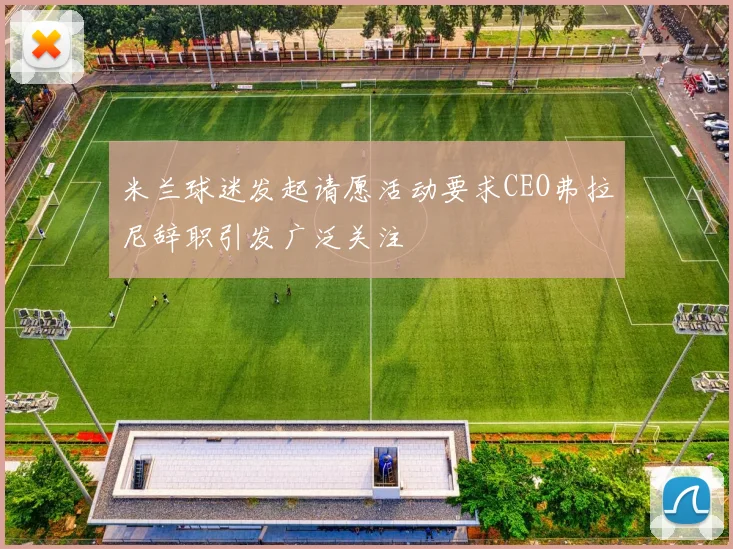 米兰球迷发起请愿活动要求CEO弗拉尼辞职引发广泛关注