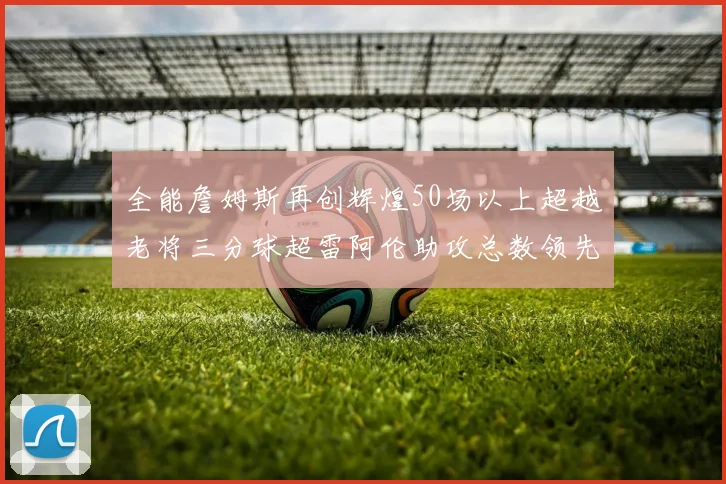 全能詹姆斯再创辉煌50场以上超越老将三分球超雷阿伦助攻总数领先隆多