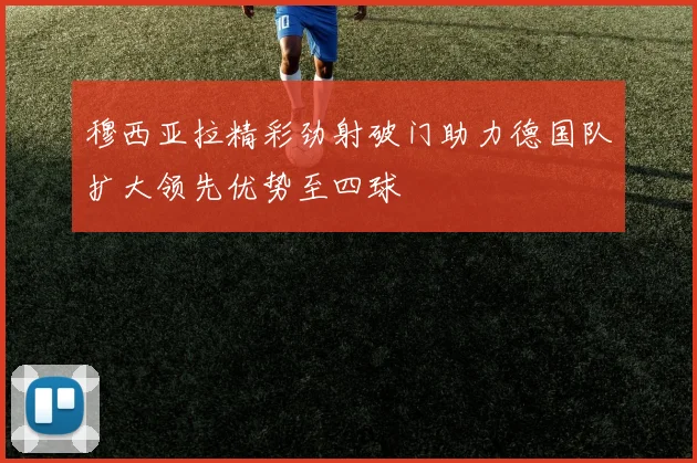 穆西亚拉精彩劲射破门助力德国队扩大领先优势至四球