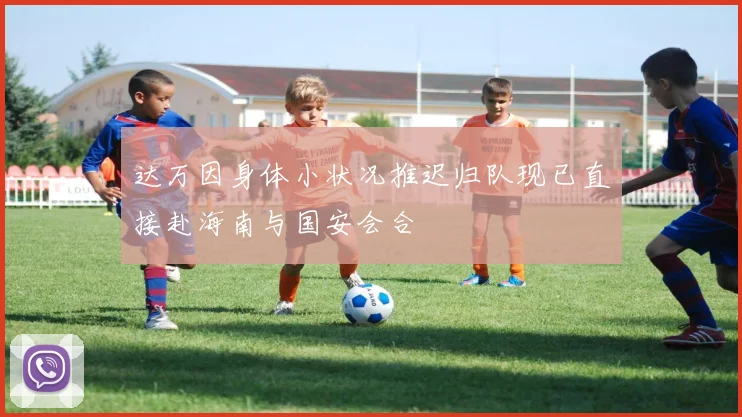 达万因身体小状况推迟归队现已直接赴海南与国安会合