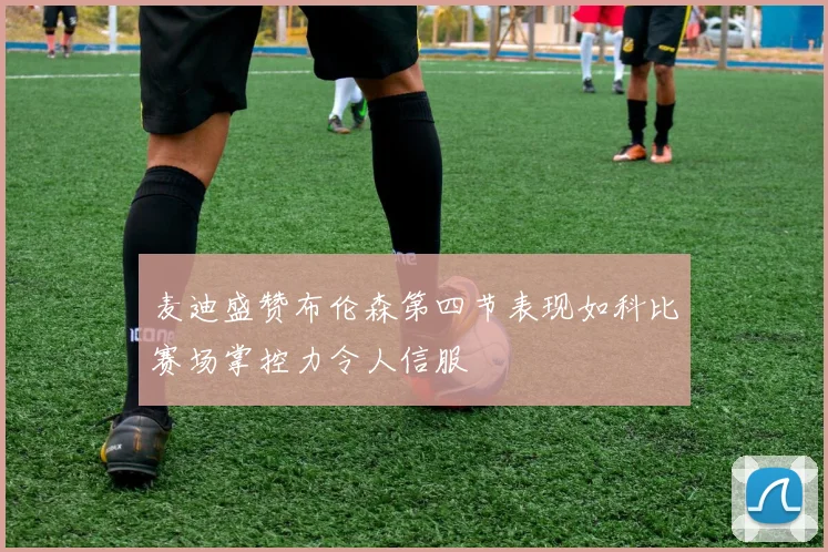 麦迪盛赞布伦森第四节表现如科比赛场掌控力令人信服